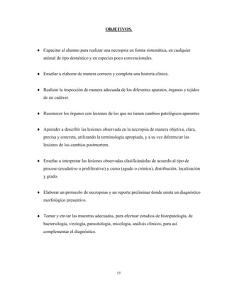 OBJETIVOS.



♦ Capacitar al alumno para realizar una necropsia en forma sistemática, en cualquier
   animal de tipo doméstico y en especies poco convencionales.


♦ Enseñar a elaborar de manera correcta y completa una historia clínica.


♦ Realizar la inspección de manera adecuada de los diferentes aparatos, órganos y tejidos
   de un cadáver.


♦ Reconocer los órganos con lesiones de los que no tienen cambios patológicos aparentes


♦ Aprender a describir las lesiones observada en la necropsia de manera objetiva, clara,
   precisa y concreta, utilizando la terminología apropiada, y a su vez diferenciar las
   lesiones de los cambios postmortem.


♦ Enseñar a interpretar las lesiones observadas clasificándolas de acuerdo al tipo de
   proceso (exudativo o proliferativo) y curso (agudo o crónico), distribución, localización
   y grado.


♦ Elaborar un protocolo de necropsias y un reporte preliminar donde emita un diagnóstico
   morfológico presuntivo.


♦ Tomar y enviar las muestras adecuadas, para efectuar estudios de histopatología, de
   bacteriología, virología, parasitología, micología, análisis clínicos, para así
   complementar el diagnóstico.




                                              17
 