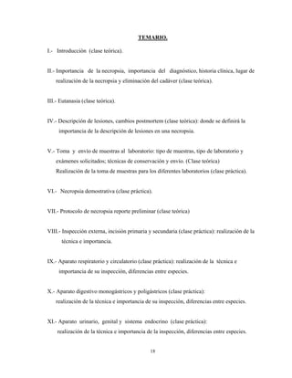 TEMARIO.

I.- Introducción (clase teórica).


II.- Importancia de la necropsia, importancia del diagnóstico, historia clínica, lugar de
    realización de la necropsia y eliminación del cadáver (clase teórica).


III.- Eutanasia (clase teórica).


IV.- Descripción de lesiones, cambios postmortem (clase teórica): donde se definirá la
     importancia de la descripción de lesiones en una necropsia.


V.- Toma y envío de muestras al laboratorio: tipo de muestras, tipo de laboratorio y
    exámenes solicitados; técnicas de conservación y envío. (Clase teórica)
    Realización de la toma de muestras para los diferentes laboratorios (clase práctica).


VI.- Necropsia demostrativa (clase práctica).


VII.- Protocolo de necropsia reporte preliminar (clase teórica)


VIII.- Inspección externa, incisión primaria y secundaria (clase práctica): realización de la
      técnica e importancia.


IX.- Aparato respiratorio y circulatorio (clase práctica): realización de la técnica e
     importancia de su inspección, diferencias entre especies.


X.- Aparato digestivo monogástricos y poligástricos (clase práctica):
    realización de la técnica e importancia de su inspección, diferencias entre especies.


XI.- Aparato urinario, genital y sistema endocrino (clase práctica):
    realización de la técnica e importancia de la inspección, diferencias entre especies.


                                              18
 