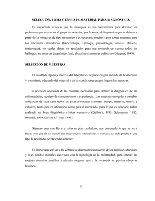 SELECCIÓN, TOMA Y ENVÍO DE MATERIAL PARA DIAGNÓSTICO.

      Es importante recalcar que la necropsia es una herramienta para detectar los
problemas que existen en el grupo de animales, por lo tanto, el diagnóstico que se elabora a
partir de la misma es de tipo presuntivo y es necesario muchas veces tomar muestras para
los diferentes laboratorios (bacteriología, virología, parasitología, análisis clínicos,
toxicología), los cuales darán los resultados para que tomando en cuenta todos los
hallazgos, se emita un diagnóstico final, el cuál no siempre es definitivo (Gázquez, 1988).


SELECCIÓN DE MUESTRAS


      El resultado rápido y efectivo del laboratorio, depende en gran medida de la selección
y tratamiento adecuado del material y de las condiciones en que lleguen las muestras.


    La selección adecuada de las muestras necesarias para obtener el diagnóstico de las
enfermedades, requiere de conocimientos y experiencia. Las muestras escogidas y pruebas
solicitadas de cada caso deben de estar orientadas a ahorrar tiempo, material, dinero y
esfuerzo, tanto para el laboratorio como para el interesado, para lo que es necesario haber
realizado un buen diagnóstico clínico presuntivo (Kielbach, 1983, Schuneman 1985,
Rowsell, 1979, Carlyle J.T. et.al 1997).


      Siempre conviene llevar a cabo un plan cuidadoso, que contemple lo que se va a
hacer, con qué fin se mandó una muestra, las limitaciones y ventajas de cada prueba y que
tipo de resultados se pretenden obtener.


      Es importante enviar a los centros de diagnóstico cadáveres de los animales afectados
y si es posible animales aun vivos con la signología de la enfermedad, para obtener las
mejores muestras posibles y además asegurar que a la necropsia se puedan observar
lesiones.




                                             77
 