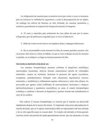 La refrigeración de muestras para su posterior envío por correo a veces es necesaria,
para así conservar la viabilidad de organismos y evitar la descomposición de los tejidos,
sin embargo los cultivos de bacterias en tubo inclinado, las muestras parasitarias y
micóticas, generalmente no requieren de refrigeración durante el transporte.


      4.- El suero y materiales para aislamiento de virus deben de estar por lo menos
refrigerados, pero de preferencia congelados para su envío al laboratorio.


      5.- Debe de evitarse enviar frascos con tapaderas flojas y empaques defectuosos.


      6.- No es recomendable enviar muestras los fines de semana, periodos cercanos a las
vacaciones, días festivos y horas no hábiles, ya que se corre el peligro de que las muestras
se pierdan, no se trabajen o se haga un mal procesamiento de ellas.


MUESTRAS HISTOPATOLÓGICAS.
      Las muestras histopatológicas permiten confirmar el diagnóstico morfológico
macroscópico (neumonía), observar lesiones características (atrofia de vellosidades
intestinales, cuerpos de inclusión), demostrar la presencia del agente (coccidiosis,
toxoplasma, paratuberculosis), distinguir entre alteraciones degenerativas (tóxicas,
carenciales, y metabólicas) o inflamatorias (agentes infecciosos) y entre estos últimos, los
provocados por agentes virales (infiltrados de mononucleares), bacterianos o alérgicos
(polimorfonucleares) y parasitarios (eosinófilos); en suma, el estudio histopatológico
contribuye a confirmar o descartar un diagnóstico y permite orientar más acertadamente el
resto de los estudios.


    Para realizar el examen histopatológico es esencial que el material sea preservado
rápidamente después de la muerte del animal. Es importante seleccionar adecuadamente la
muestra de tejido, que en el aspecto macroscópico debe ser representativo del área afectada
o de un sitio específico para un examen dado. Si el tejido está afectado en forma general,
conviene incluir una porción del tejido aparentemente normal que esté adyacente a la zona

                                             80
 