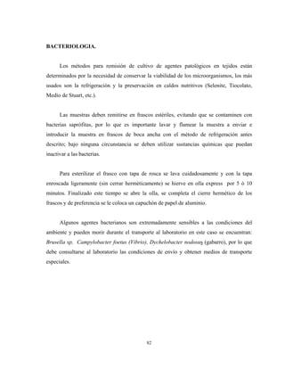 BACTERIOLOGIA.


      Los métodos para remisión de cultivo de agentes patológicos en tejidos están
determinados por la necesidad de conservar la viabilidad de los microorganismos, los más
usados son la refrigeración y la preservación en caldos nutritivos (Selenite, Tiocolato,
Medio de Stuart, etc.).


      Las muestras deben remitirse en frascos estériles, evitando que se contaminen con
bacterias saprófitas, por lo que es importante lavar y flamear la muestra a enviar e
introducir la muestra en frascos de boca ancha con el método de refrigeración antes
descrito; bajo ninguna circunstancia se deben utilizar sustancias químicas que puedan
inactivar a las bacterias.


      Para esterilizar el frasco con tapa de rosca se lava cuidadosamente y con la tapa
enroscada ligeramente (sin cerrar herméticamente) se hierve en olla express por 5 ó 10
minutos. Finalizado este tiempo se abre la olla, se completa el cierre hermético de los
frascos y de preferencia se le coloca un capuchón de papel de aluminio.


      Algunos agentes bacterianos son extremadamente sensibles a las condiciones del
ambiente y pueden morir durante el transporte al laboratorio en este caso se encuentran:
Brusella sp, Campylobacter foetus (Vibrio), Dychelobacter nodosus (gabarro), por lo que
debe consultarse al laboratorio las condiciones de envío y obtener medios de transporte
especiales.




                                            82
 