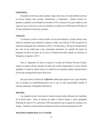 PARÁSITOS.
      Se pueden enviar heces, pelos, plumas, sangre entre otros, los cuales deberán enviarse
en frascos limpios, bien cerrados, identificados y refrigerados.       Pueden enviarse los
parásitos completos conservándolos en alcohol al 70% o formol al 5%; pero cuando se está
segura de que se trata de un caso de coccidiosis se puede usar el Dicromato de Potasio al
3% para identificar los tipos de coccideas.


VIRALES.
      La muestra se toma en forma similar a las de bacteriología; se puede utilizar como
medio de transporte para mantener el órgano o tejido, una solución al 50% de glicerol en
solución amortiguada mas antibióticos (100 U.I. de Penicilina y 100 mg de estreptomicina
por cada ml de caldo) para evitar crecimiento bacteriano, la cantidad del medio de
transporte no debe ser menor de 10 veces el volumen del tejido; además las muestras se
refrigeran o congelan a -60 ºC.


      Para el diagnóstico de rabia se requiere el examen del Sistema Nervioso Central;
aunque se pueden obtener muestras de partes del cerebro (hipocampo); el único método
aceptable, es remitir la cabeza entera o el cerebro en un recipiente sellado, colocado dentro
de otro que contenga hielo (nunca hielo seco).


      Hay que tomar en cuenta que el glicerol es dañino para algunos virus y que interfiere
con las pruebas de inmunofluorescencia, por lo que es más recomendable mandar la
muestra congelada o refrigerada al laboratorio.


MICOSIS.
      Los raspados de piel y pelo para el estudio micótico deben obtenerse de la periferia
de la lesión activa. Estos se colocan en sobres o frascos limpios y secos, agregando
hidróxido de sodio al 5% o glicerina al 50% para permitir que se peguen las escamas y los
hongos. También se puede mandar una biopsia de piel en formol amortiguado al 10%.


MUESTRAS SEROLOGICAS Y SANGRE.

                                              83
 