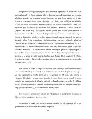 Las pruebas serológicas se emplean para demostrar la presencia de anticuerpos en el
suero del animal y en forma indirecta saber si el animal ha estado en contacto con el agente
etiológico creando una respuesta inmune humoral,           de esta forma pueden servir para
demostrar la presencia de un agente etiológico en el rebaño, para establecer la posibilidad
de que un animal clínicamente sano sea portador del mismo, o incluso en condiciones
especiales para evidenciar que el animal esté enfermo (Bruselosis, Artritis Encefalitis
Caprina, IBR, FCM etc.). Es necesario reiterar que se trata de una forma indirecta de
demostración de la enfermedad sospechada y en consecuencia no son recomendables para
intentar el diagnóstico definitivo. Así por ejemplo una cabra que aborta puede ser reactora
serológica a brucelosis, leptospirosis y toxoplasmosis y en realidad haber abortado como
consecuencia de alteraciones endócrino-metabólicas, solo el aislamiento del agente en el
feto abortado, o la demostración de anticuerpos en el feto, daría en este caso el diagnóstico
definitivo infeccioso. La realización de pruebas serológicas pareadas, separadas por 15
días, podrían en este caso ser de mayor utilidad. Por su frecuente empleo en los casos de
abortos, es necesario recordar que las hembras que abortan deben sangrarse 15-30 días
después de ocurrido el aborto, de lo contrario resultarán negativas serológicamente en todos
los casos (Jubb, 1985).


      Para obtener el suero, la sangre se coloca en tubos de ensayo y estos se mantienen a
temperatura ambiente (a la sombra), en posición inclinada, una hora después con el coágulo
ya bien organizado se pueden poner en el refrigerador por 34 horas para mejorar la
retracción del coágulo y obtener mayor cantidad de suero. Para retirar el coágulo se puede
empujar con una torunda de algodón hacia el fondo del tubo o con varilla de vidrio o
madera, o bien centrifugando los tubos, también se puede utilizar una jeringa con una aguja
larga para retirar el suero y evitar la hemólisis por el coágulo.


      Los sueros se conservan y envían en refrigeración o congelación indicando al
laboratorio el tipo de prueba que se solicita.


      Actualmente la mayor parte de las pruebas se manejan con microtécnicas, por lo que
generalmente es suficiente con 0.1 a 0.5 mi por prueba.

                                                 84
 