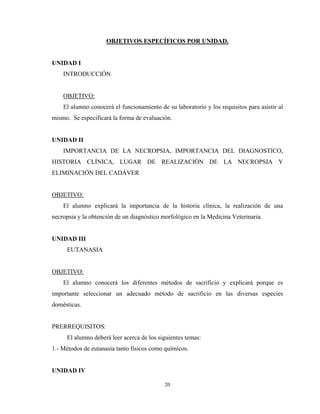 OBJETIVOS ESPECÍFICOS POR UNIDAD.


UNIDAD I
    INTRODUCCIÓN


    OBJETIVO:
    El alumno conocerá el funcionamiento de su laboratorio y los requisitos para asistir al
mismo. Se especificará la forma de evaluación.


UNIDAD II
    IMPORTANCIA DE LA NECROPSIA, IMPORTANCIA DEL DIAGNOSTICO,
HISTORIA CLÍNICA, LUGAR DE REALIZACIÓN DE LA NECROPSIA Y
ELIMINACIÓN DEL CADÁVER


OBJETIVO:
    El alumno explicará la importancia de la historia clínica, la realización de una
necropsia y la obtención de un diagnóstico morfológico en la Medicina Veterinaria.


UNIDAD III
     EUTANASIA


OBJETIVO:
    El alumno conocerá los diferentes métodos de sacrificio y explicará porque es
importante seleccionar un adecuado método de sacrificio en las diversas especies
domésticas.


PRERREQUISITOS:
     El alumno deberá leer acerca de los siguientes temas:
1.- Métodos de eutanasia tanto físicos como químicos.


UNIDAD IV

                                            20
 