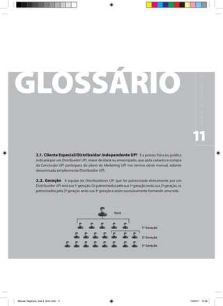 M A N UA L D E N E G Ó C I O S U P !
                                                                                                                      11
                2.1. Cliente Especial/Distribuidor Independente UP! É a pessoa física ou jurídica
                indicada por um Distribuidor UP!, maior de idade ou emancipado, que após cadastro e compra
                da Concessão UP! participará do plano de Marketing UP! nos termos deste manual, adiante
                denominado simplesmente Distribuidor UP!.

                2.2. Geração A equipe de Distribuidores UP! que for patrocinada diretamente por um
                Distribuidor UP! será sua 1ª geração. Os patrocinados pela sua 1ª geração serão sua 2ª geração, os
                patrocinados pela 2ª geração serão sua 3ª geração e assim sucessivamente formando uma rede.




                                                                    Você



                                                                                       1o Geração

                                                                                       2o Geração

                                                                                       3o Geração




Manual_Negócios_final 4_kiron.indd 11                                                                               15/03/11 15:39
 