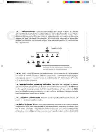 2.5.2.1. Transbordamento Após você completar a sua 1ª Geração no Bônus de Consumo




                                                                                                                        M A N UA L D E N E G Ó C I O S U P !
                com 5 Distribuidores UP!, os novos patrocinados por você serão adicionados na sua 2ª Gera-
                ção ajudando os seus downlines por ordem de cadastro, e assim sucessivamente. Da mesma
                maneira que você “transborda” Distribuidores UP! para os seus downlines, os seus uplines
                também transbordarão Distribuidores UP! para você. Sempre respeitando os patrocinadores.
                Veja a figura abaixo:


                                                                        Seu patrocinador




                                                                                                                 13
                                         Você




                                                            Indicação de seu patrocinador, inserida em
                                                            sua rede através de Transbordamento.

                2.6. ID ID é o código de identificação do Distribuidor UP! na UP! Essência, o qual obedece
                uma ordem de cadastro sequencial. O ID serve para acessar o Escritório Virtual e divulgar para
                outras pessoas fazerem o cadastro na rede de um Distribuidor UP! . O Distribuidor UP! recebe
                o ID ao término de seu cadastro.

                2.7. Desenvolvendo o marketing multinível (Desconto nas compras) Os produtos
                adquiridos no mês, após a compra de ativação, terão um desconto incondicional de 50% sobre
                o valor sugerido para o consumidor final. Com isso, o Distribuidor UP! terá um lucro de 100%
                na comercialização direta dos produtos no mercado (conforme tabela sugerida para consumidor
                final). Esses produtos bonificarão as Vendas.

                2.7.1. Descontos Diferenciados Mediante acordo específico e formal, o Distribuidor UP!
                poderá vir a ter descontos diferenciados.

                2.8. Ativação do seu ID Para participar do Marketing Multinível da UP! Essência e usufruir
                dos benefícios deste plano você deverá ficar ativo mensalmente. Para tanto, você deverá tota-
                lizar 29 pontos comprados a preço de consumidor final, ou seja, suas compras serão somadas
                até atingir no mínimo 29 pontos no mês de referência (equivalente a um perfume de 50ml). Os




Manual_Negócios_final 4_kiron.indd 13                                                                           15/03/11 15:41
 