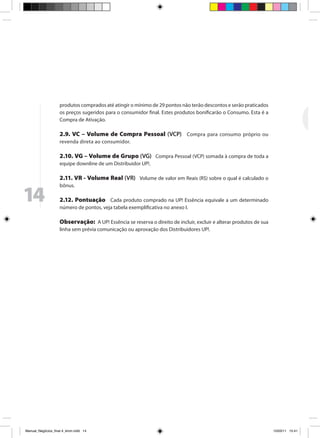 produtos comprados até atingir o mínimo de 29 pontos não terão descontos e serão praticados
                     os preços sugeridos para o consumidor final. Estes produtos bonificarão o Consumo. Esta é a
                     Compra de Ativação.

                     2.9. VC – Volume de Compra Pessoal (VCP) Compra para consumo próprio ou
                     revenda direta ao consumidor.

                     2.10. VG – Volume de Grupo (VG) Compra Pessoal (VCP) somada à compra de toda a
                     equipe downline de um Distribuidor UP!.

                     2.11. VR - Volume Real (VR) Volume de valor em Reais (R$) sobre o qual é calculado o
                     bônus.

14                   2.12. Pontuação Cada produto comprado na UP! Essência equivale a um determinado
                     número de pontos, veja tabela exemplificativa no anexo I.

                     Observação: A UP! Essência se reserva o direito de incluir, excluir e alterar produtos de sua
                     linha sem prévia comunicação ou aprovação dos Distribuidores UP!.




Manual_Negócios_final 4_kiron.indd 14                                                                               15/03/11 15:41
 