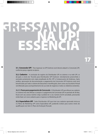M A N UA L D E N E G Ó C I O S U P !
                                                                                                               17
                3.1. Concessão UP! Para ingressar na UP! Essência você deverá adquirir a Concessão UP!,
                conforme preço vigente na época.

                3.2. Cadastro A conclusão do registro do Distribuidor UP! no sistema e na rede UP!, se
                dá após o envio do “Acordo para Distribuidor UP! Essência”, devidamente preenchido e
                assinado juntamente com cópia atualizada do RG, CPF e Comprovante de Endereço. Após
                análise, aprovação da documentação e pagamento da Concessão UP! Essência você será
                beneficiado por todo o sistema de descontos e bonificações, bem como seu Escritório Virtual
                será liberado para acompanhamento da sua rede de negócios e todos os relatórios existentes.

                3.2.1. Prazo para pagamento da Concessão O Distribuidor UP! que efetuar seu cadastro
                no sistema mas não efetuar a compra e o pagamento da Concessão UP! no período de 30 dias,
                ficará com seu acesso restrito à loja e poderá ter o seu número de ID cancelado, precisando
                então fazer um novo cadastro para o ingresso no Marketing da UP!.

                3.3. Especialista UP! Todo Distribuidor UP! que tiver seu cadastro aprovado inicia-se
                no Plano de Marketing UP! como Especialista UP!, podendo evoluir para outros níveis de
                qualificação (ver item 4. Plano de Evolução Pessoal).




Manual_Negócios_final 4_kiron.indd 17                                                                        15/03/11 15:41
 
