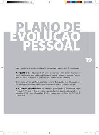 M A N UA L D E N E G Ó C I O S U P !
                                                                                                              19
                Todo Especialista UP! está automaticamente habilitado ao “Plano de Evolução Pessoal – PEP”.

                4.1. Qualificação O Especialista UP! deverá comprar os produtos de ativação mensal no
                seu ID para fazer parte do Marketing Multinível UP! (MMN) e receber os Bônus de Consumo,
                além de cumprir os requisitos de qualificação para receber os Bônus de Vendas.

                O Especialista UP! será qualificado a partir do momento da aprovação do pedido que gerou a
                pontuação. Os requisitos para qualificação são calculados durante o mês de referência.

                4.2. Critérios de Qualificação Os critérios de qualificação são VCP (Volume de Compra
                Pessoal), VG (Volume de Grupo) e número de distribuidores qualificados acumulados no
                Marketing UP!, devendo o Especialista UP! observar os critérios conforme item 5. Níveis de
                Qualificação.




Manual_Negócios_final 4_kiron.indd 19                                                                        15/03/11 15:41
 