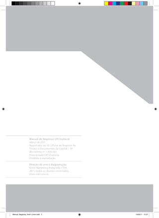 Manual de Negócios UP! Essência
                     Março de 2011
                     Registrado no 10 o Oficial de Registro de
                     Títulos e Documentos da Capital – SP
                     Microfilme no 1.929.592.
                     Propriedade UP! Essência.
                     Proibida a reprodução.

                     Direção de arte e diagramação
                     Kiron Marketing Integrado LTDA
                     2011, todos os direitos reservados.
                     kiron-mkt.com.br




Manual_Negócios_final 4_kiron.indd 2                            15/03/11 15:37
 