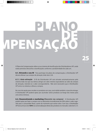 M A N UA L D E N E G Ó C I O S U P !
                                                                                                                25
                O Plano de Compensação refere-se ao sistema de bonificação dos Distribuidores UP!, onde
                estão previstos descontos e bonificações conforme a produtividade de cada um.

                6.1. Ativando o seu ID Para participar do plano de compensação, o Distribuidor UP!
                deverá efetuar sua compra de ativação (vide item 2.8).

                6.1.1. Auto-ativação O ID do Distribuidor UP! será ativado automaticamente pelo
                sistema toda vez que seu bônus atingir um valor mínimo equivalente ao valor da compra
                de ativação, retendo-se o valor correspondente. Não será necessário que o Distribuidor
                UP! entre no sistema e efetue a compra.

                No caso da opção para receber os produtos em casa, será retida também a taxa de entrega.
                O Distribuidor UP! poderá optar por acumular vários produtos ao longo dos meses para
                uma única remessa.

                6.2. Desenvolvendo o marketing (Desconto nas compras) O Distribuidor UP!
                poderá optar por fazer a compra com os descontos incondicionais de 50% sobre o valor suge-
                rido para o consumidor final, a partir do momento que estiver ativo. Com isso o Distribuidor
                UP! terá um lucro de 100% na comercialização direta dos produtos no mercado. (vide item 2.7).




Manual_Negócios_final 4_kiron.indd 25                                                                          15/03/11 15:42
 