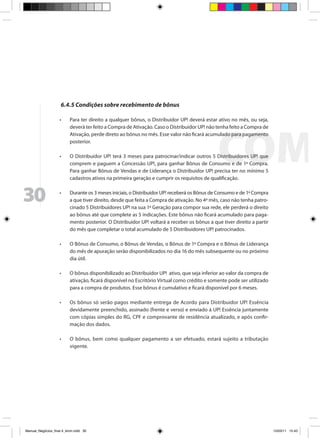 6.4.5 Condições sobre recebimento de bônus

                     •	    Para ter direito a qualquer bônus, o Distribuidor UP! deverá estar ativo no mês, ou seja,
                           deverá ter feito a Compra de Ativação. Caso o Distribuidor UP! não tenha feito a Compra de
                           Ativação, perde direto ao bônus no mês. Esse valor não ficará acumulado para pagamento
                           posterior.

                     •	    O Distribuidor UP! terá 3 meses para patrocinar/indicar outros 5 Distribuidores UP! que
                           comprem e paguem a Concessão UP!, para ganhar Bônus de Consumo e de 1ª Compra.
                           Para ganhar Bônus de Vendas e de Liderança o Distribuidor UP! precisa ter no mínimo 5
                           cadastros ativos na primeira geração e cumprir os requisitos de qualificação.



30                   •	    Durante os 3 meses iniciais, o Distribuidor UP! receberá os Bônus de Consumo e de 1ª Compra
                           a que tiver direito, desde que feita a Compra de ativação. No 4º mês, caso não tenha patro-
                           cinado 5 Distribuidores UP! na sua 1ª Geração para compor sua rede, ele perderá o direito
                           ao bônus até que complete as 5 indicações. Este bônus não ficará acumulado para paga-
                           mento posterior. O Distribuidor UP! voltará a receber os bônus a que tiver direito a partir
                           do mês que completar o total acumulado de 5 Distribuidores UP! patrocinados.

                     •	    O Bônus de Consumo, o Bônus de Vendas, o Bônus de 1ª Compra e o Bônus de Liderança
                           do mês de apuração serão disponibilizados no dia 16 do mês subsequente ou no próximo
                           dia útil.

                     •	    O bônus disponibilizado ao Distribuidor UP! ativo, que seja inferior ao valor da compra de
                           ativação, ficará disponível no Escritório Virtual como crédito e somente pode ser utilizado
                           para a compra de produtos. Esse bônus é cumulativo e ficará disponível por 6 meses.

                     •	    Os bônus só serão pagos mediante entrega de Acordo para Distribuidor UP! Essência
                           devidamente preenchido, assinado (frente e verso) e enviado à UP! Essência juntamente
                           com cópias simples do RG, CPF e comprovante de residência atualizado, e após confir-
                           mação dos dados.

                     •	    O bônus, bem como qualquer pagamento a ser efetuado, estará sujeito a tributação
                           vigente.




Manual_Negócios_final 4_kiron.indd 30                                                                                   15/03/11 15:43
 