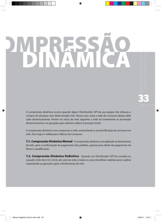 M A N UA L D E N E G Ó C I O S U P !
                                                                                                                   33
                A compressão dinâmica ocorre quando algum Distribuidor UP! da sua equipe não efetuou a
                compra de ativação num determinado mês. Nesse caso, toda a rede de consumo abaixo dele
                sobe dinamicamente. Porém no início do mês seguinte a rede irá novamente se acomodar
                dinamicamente e as gerações que subiram voltam à posição inicial.

                A compressão dinâmica visa compactar a rede, aumentando a sua bonificação de consumo no
                mês. Esta regra é valida para o Bônus de Consumo.

                7.1. Compressão Dinâmica Mensal A compressão dinâmica será aplicada no fechamento
                do mês, após a confirmação de pagamento dos pedidos, apenas para efeito de pagamento de
                bônus e qualificação.

                7.2. Compressão Dinâmica Definitiva Quando um Distribuidor UP! for cessado ou
                cassado (vide item 8.3 e 8.4), ele sairá da rede e todos os seus downlines subirão para o upline
                respeitando as gerações após o fechamento do mês.




Manual_Negócios_final 4_kiron.indd 33                                                                             15/03/11 15:43
 