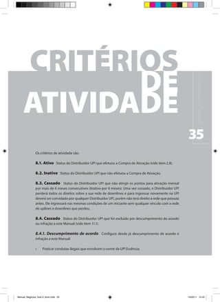 M A N UA L D E N E G Ó C I O S U P !
                                                                                                                35
                Os critérios de atividade são:

                8.1. Ativo Status do Distribuidor UP! que efetuou a Compra de Ativação (vide item 2.8).

                8.2. Inativo Status do Distribuidor UP! que não efetuou a Compra de Ativação.

                8.3. Cessado Status do Distribuidor UP! que não atingir os pontos para ativação mensal
                por mais de 6 meses consecutivos (Inativo por 6 meses). Uma vez cessado, o Distribuidor UP!
                perderá todos os direitos sobre a sua rede de downlines e para ingressar novamente na UP!
                deverá ser convidado por qualquer Distribuidor UP!, porém não terá direito à rede que possuía
                antes. Ele ingressará nas mesmas condições de um iniciante sem qualquer vínculo com a rede
                de uplines e downlines que perdeu.

                8.4. Cassado Status do Distribuidor UP! que foi excluído por descumprimento do acordo
                ou infração a este Manual (vide item 11.1).

                8.4.1. Descumprimento de acordo Configura desde já descumprimento de acordo e
                infração a este Manual:

                •	    Praticar condutas ilegais que envolvam o nome da UP! Essência;




Manual_Negócios_final 4_kiron.indd 35                                                                          15/03/11 15:43
 