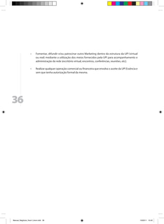 •	    Fomentar, difundir e/ou patrocinar outro Marketing dentro da estrutura da UP! (virtual
                           ou real) mediante a utilização dos meios fornecidos pela UP! para acompanhamento e
                           administração da rede (escritório virtual, encontros, conferências, reuniões, etc);

                     •	    Realizar qualquer operação comercial ou financeira que envolva o aceite da UP! Essência e
                           sem que tenha autorização formal da mesma.




36




Manual_Negócios_final 4_kiron.indd 36                                                                                 15/03/11 15:43
 