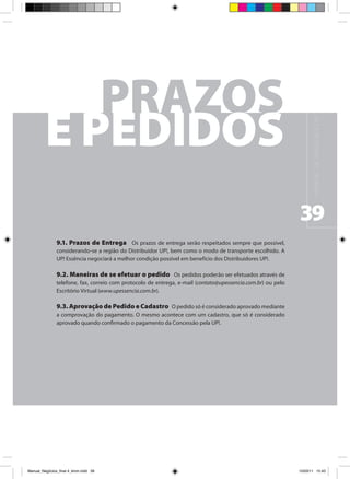 M A N UA L D E N E G Ó C I O S U P !
                                                                                                              39
                9.1. Prazos de Entrega Os prazos de entrega serão respeitados sempre que possível,
                considerando-se a região do Distribuidor UP!, bem como o modo de transporte escolhido. A
                UP! Essência negociará a melhor condição possível em benefício dos Distribuidores UP!.

                9.2. Maneiras de se efetuar o pedido Os pedidos poderão ser efetuados através de
                telefone, fax, correio com protocolo de entrega, e-mail (contato@upessencia.com.br) ou pelo
                Escritório Virtual (www.upessencia.com.br).

                9.3. Aprovação de Pedido e Cadastro O pedido só é considerado aprovado mediante
                a comprovação do pagamento. O mesmo acontece com um cadastro, que só é considerado
                aprovado quando confirmado o pagamento da Concessão pela UP!.




Manual_Negócios_final 4_kiron.indd 39                                                                        15/03/11 15:43
 