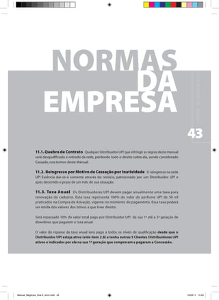 M A N UA L D E N E G Ó C I O S U P !
                                                                                                               43
                11.1. Quebra de Contrato Qualquer Distribuidor UP! que infringir as regras deste manual
                será desqualificado e retirado da rede, perdendo todo o direito sobre ela, sendo considerado
                Cassado, nos termos deste Manual.

                11.2. Reingresso por Motivo de Cessação por Inatividade O reingresso na rede
                UP! Essência dar-se-á somente através do reinício, patrocinado por um Distribuidor UP! e
                após decorrido o prazo de um mês de sua cessação.

                11.3. Taxa Anual Os Distribuidores UP! devem pagar anualmente uma taxa para
                renovação do cadastro. Esta taxa representa 100% do valor do perfume UP! de 50 ml
                praticados na Compra de Ativação, vigente no momento do pagamento. Essa taxa poderá
                ser retida dos valores dos bônus a que tiver direito.

                Será repassado 10% do valor total pago por Distribuidor UP! da sua 1ª até a 5ª geração de
                downlines que pagarem a taxa anual.

                O valor do repasse da taxa anual será pago a todos os níveis de qualificação desde que o
                Distribuidor UP! esteja ativo (vide item 2.8) e tenha outros 5 Clientes Distribuidores UP!
                ativos e indicados por ele na sua 1ª geração que compraram e pagaram a Concessão.




Manual_Negócios_final 4_kiron.indd 43                                                                         15/03/11 15:43
 