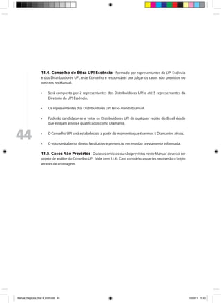 11.4. Conselho de Ética UP! Essência Formado por representantes da UP! Essência
                     e dos Distribuidores UP!, este Conselho é responsável por julgar os casos não previstos ou
                     omissos no Manual.

                     •	    Será composto por 2 representantes dos Distribuidores UP! e até 5 representantes da
                           Diretoria da UP! Essência.

                     •	    Os representantes dos Distribuidores UP! terão mandato anual.

                     •	    Poderão candidatar-se e votar os Distribuidores UP! de qualquer região do Brasil desde
                           que estejam ativos e qualificados como Diamante.



44                   •	

                     •	
                           O Conselho UP! será estabelecido a partir do momento que tivermos 5 Diamantes ativos.

                           O voto será aberto, direto, facultativo e presencial em reunião previamente informada.

                     11.5. Casos Não Previstos Os casos omissos ou não previstos neste Manual deverão ser
                     objeto de análise do Conselho UP! (vide item 11.4). Caso contrário, as partes resolverão o litígio
                     através de arbitragem.




Manual_Negócios_final 4_kiron.indd 44                                                                                    15/03/11 15:43
 