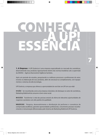 M A N UA L D E N E G Ó C I O S U P !
                                                                                                                  7
                1. A Empresa A UP! Essência é uma empresa especializada no mercado de cosméticos,
                desenvolvendo seus produtos rigorosamente dentro das normas brasileiras sob a supervisão
                da ANVISA – Agência Nacional de Vigilância Sanitária.

                Após um período de estudos, pesquisando os melhores processos e profissionais do setor,
                investiu na elaboração de seus produtos, além de estruturar-se completamente, com equipa-
                mentos e sistemas de alta tecnologia.

                UP! Essência, a empresa que oferece a oportunidade de você dar um UP! em sua vida!

                V I SÃO Ser reconhecida como uma empresa visionária e de destaque no setor de cosméticos,
                Marketing Multinível de consumo e bem-estar social.

                M I SSÃO Transformar a vida das pessoas através da oferta de relevantes oportunidades de
                negócios e produtos com alto padrão de qualidade.

                NEGÓCIOS Pesquisa, desenvolvimento e distribuição de perfumes e cosméticos de
                comprovada excelência, gerando oportunidades profissionais, crescimento pessoal, reconhe-
                cimento e remuneração diferenciadas pelo Sistema de Marketing Multinível UP! Essência.




Manual_Negócios_final 4_kiron.indd 7                                                                       15/03/11 15:37
 