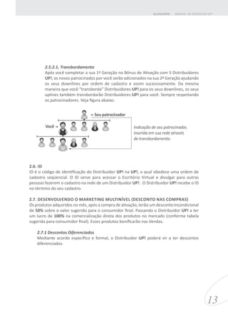 2.5.2.1. Transbordamento
Após você completar a sua 1ª Geração no Bônus de Ativação com 5 Distribuidores
UP!, os novos patrocinados por você serão adicionados na sua 2ª Geração ajudando
os seus downlines por ordem de cadastro e assim sucessivamente. Da mesma
maneira que você “transborda” Distribuidores UP! para os seus downlines, os seus
uplines também transbordarão Distribuidores UP! para você. Sempre respeitando
os patrocinadores. Veja figura abaixo:
2.6. ID
ID é o código de identificação do Distribuidor UP! na UP!, o qual obedece uma ordem de
cadastro seqüencial. O ID serve para acessar o Escritório Virtual e divulgar para outras
pessoas fazerem o cadastro na rede de um Distribuidor UP! . O Distribuidor UP! recebe o ID
no término do seu cadastro.
2.7. DESENVOLVENDO O MARKETING MULTINÍVEL (DESCONTO NAS COMPRAS)
Os produtos adquiridos no mês, após a compra de ativação, terão um desconto incondicional
de 50% sobre o valor sugerido para o consumidor final. Passando o Distribuidor UP! a ter
um lucro de 100% na comercialização direta dos produtos no mercado (conforme tabela
sugerida para consumidor final). Esses produtos bonificarão nas Vendas.
2.7.1 Descontos Diferenciados
Mediante acordo específico e formal, o Distribuidor UP! poderá vir a ter descontos
diferenciados.
13
MANUAL DE NEGÓCIOS UP!GLOSSÁRIO
Seu patrocinador
Você Indicação de seu patrocinador,
inserida em sua rede através
de transbordamento.
 
