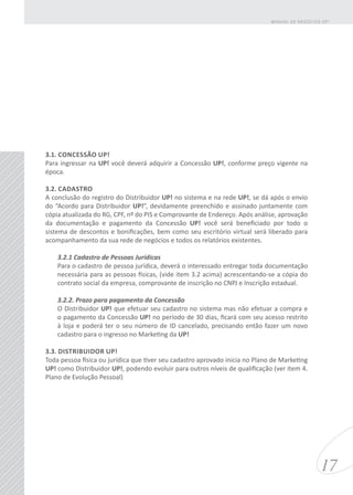 3.1. CONCESSÃO UP!
Para ingressar na UP! você deverá adquirir a Concessão UP!, conforme preço vigente na
época.
3.2. CADASTRO
A conclusão do registro do Distribuidor UP! no sistema e na rede UP!, se dá após o envio
do “Acordo para Distribuidor UP!”, devidamente preenchido e assinado juntamente com
cópia atualizada do RG, CPF, nº do PIS e Comprovante de Endereço. Após análise, aprovação
da documentação e pagamento da Concessão UP! você será beneficiado por todo o
sistema de descontos e bonificações, bem como seu escritório virtual será liberado para
acompanhamento da sua rede de negócios e todos os relatórios existentes.
3.2.1 Cadastro de Pessoas Jurídicas
Para o cadastro de pessoa jurídica, deverá o interessado entregar toda documentação
necessária para as pessoas físicas, (vide item 3.2 acima) acrescentando-se a cópia do
contrato social da empresa, comprovante de inscrição no CNPJ e Inscrição estadual.
3.2.2. Prazo para pagamento da Concessão
O Distribuidor UP! que efetuar seu cadastro no sistema mas não efetuar a compra e
o pagamento da Concessão UP! no período de 30 dias, ficará com seu acesso restrito
à loja e poderá ter o seu número de ID cancelado, precisando então fazer um novo
cadastro para o ingresso no Marketing da UP!
3.3. DISTRIBUIDOR UP!
Toda pessoa física ou jurídica que tiver seu cadastro aprovado inicia no Plano de Marketing
UP! como Distribuidor UP!, podendo evoluir para outros níveis de qualificação (ver item 4.
Plano de Evolução Pessoal)
17
MANUAL DE NEGÓCIOS UP!
 