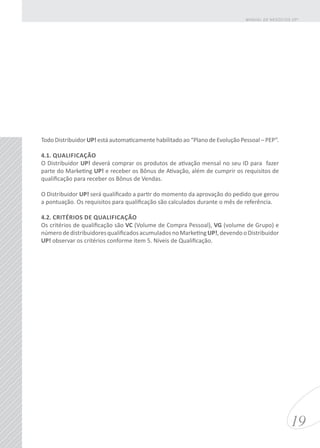 Todo Distribuidor UP! está automaticamente habilitado ao “Plano de Evolução Pessoal – PEP”.
4.1. QUALIFICAÇÃO
O Distribuidor UP! deverá comprar os produtos de ativação mensal no seu ID para fazer
parte do Marketing UP! e receber os Bônus de Ativação, além de cumprir os requisitos de
qualificação para receber os Bônus de Vendas.
O Distribuidor UP! será qualificado a partir do momento da aprovação do pedido que gerou
a pontuação. Os requisitos para qualificação são calculados durante o mês de referência.
4.2. CRITÉRIOS DE QUALIFICAÇÃO
Os critérios de qualificação são VC (Volume de Compra Pessoal), VG (volume de Grupo) e
númerodedistribuidoresqualificadosacumuladosnoMarketingUP!,devendooDistribuidor
UP! observar os critérios conforme item 5. Níveis de Qualificação.
19
MANUAL DE NEGÓCIOS UP!
 