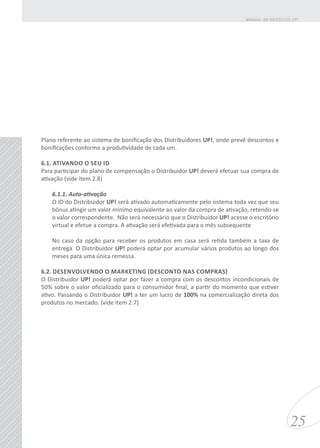Plano referente ao sistema de bonificação dos Distribuidores UP!, onde prevê descontos e
bonificações conforme a produtividade de cada um.
6.1. ATIVANDO O SEU ID
Para participar do plano de compensação o Distribuidor UP! deverá efetuar sua compra de
ativação (vide item 2.8)
6.1.1. Auto-ativação
O ID do Distribuidor UP! será ativado automaticamente pelo sistema toda vez que seu
bônus atingir um valor mínimo equivalente ao valor da compra de ativação, retendo-se
o valor correspondente. Não será necessário que o Distribuidor UP! acesse o escritório
virtual e efetue a compra. A ativação será efetivada para o mês subsequente
No caso da opção para receber os produtos em casa será retida também a taxa de
entrega. O Distribuidor UP! poderá optar por acumular vários produtos ao longo dos
meses para uma única remessa.
6.2. DESENVOLVENDO O MARKETING (DESCONTO NAS COMPRAS)
O Distribuidor UP! poderá optar por fazer a compra com os descontos incondicionais de
50% sobre o valor oficializado para o consumidor final, a partir do momento que estiver
ativo. Passando o Distribuidor UP! a ter um lucro de 100% na comercialização direta dos
produtos no mercado. (vide item 2.7)
25
MANUAL DE NEGÓCIOS UP!
 