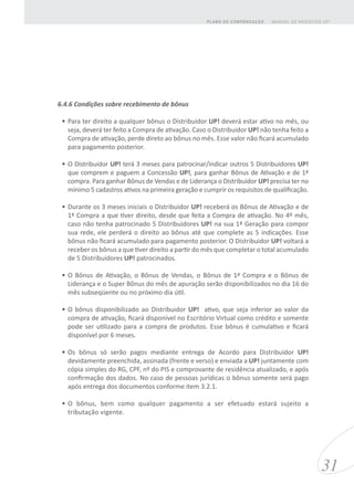 6.4.6 Condições sobre recebimento de bônus
•	Para ter direito a qualquer bônus o Distribuidor UP! deverá estar ativo no mês, ou
seja, deverá ter feito a Compra de ativação. Caso o Distribuidor UP! não tenha feito a
Compra de ativação, perde direto ao bônus no mês. Esse valor não ficará acumulado
para pagamento posterior.
•	O Distribuidor UP! terá 3 meses para patrocinar/indicar outros 5 Distribuidores UP!
que comprem e paguem a Concessão UP!, para ganhar Bônus de Ativação e de 1ª
compra. Para ganhar Bônus de Vendas e de Liderança o Distribuidor UP! precisa ter no
mínimo 5 cadastros ativos na primeira geração e cumprir os requisitos de qualificação.
•	Durante os 3 meses iniciais o Distribuidor UP! receberá os Bônus de Ativação e de
1ª Compra a que tiver direito, desde que feita a Compra de ativação. No 4º mês,
caso não tenha patrocinado 5 Distribuidores UP! na sua 1ª Geração para compor
sua rede, ele perderá o direito ao bônus até que complete as 5 indicações. Esse
bônus não ficará acumulado para pagamento posterior. O Distribuidor UP! voltará a
receber os bônus a que tiver direito a partir do mês que completar o total acumulado
de 5 Distribuidores UP! patrocinados.
•	O Bônus de Ativação, o Bônus de Vendas, o Bônus de 1ª Compra e o Bônus de
Liderança e o Super Bõnus do mês de apuração serão disponibilizados no dia 16 do
mês subseqüente ou no próximo dia útil.
•	O bônus disponibilizado ao Distribuidor UP! ativo, que seja inferior ao valor da
compra de ativação, ficará disponível no Escritório Virtual como crédito e somente
pode ser utilizado para a compra de produtos. Esse bônus é cumulativo e ficará
disponível por 6 meses.
•	Os bônus só serão pagos mediante entrega de Acordo para Distribuidor UP!
devidamente preenchida, assinada (frente e verso) e enviada a UP! juntamente com
cópia simples do RG, CPF, nº do PIS e comprovante de residência atualizado, e após
confirmação dos dados. No caso de pessoas jurídicas o bônus somente será pago
após entrega dos documentos conforme item 3.2.1.
•	O bônus, bem como qualquer pagamento a ser efetuado estará sujeito a
tributação vigente.
31
MANUAL DE NEGÓCIOS UP!PLANO DE COMPENSAÇÃO
 