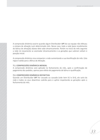 A compressão dinâmica ocorre quando algum Distribuidor UP! da sua equipe não efetuou
a compra de ativação num determinado mês. Nesse caso, toda a rede (para recebimento
do bônus de ativação) abaixo dele sobe dinamicamente. Porém no início do mês seguinte
a rede irá novamente se acomodar dinamicamente e as gerações que subiram voltam à
posição inicial.
A compressão dinâmica visa compactar a rede aumentando a sua bonificação do mês. Esta
regra é valida para o Bônus de Ativação.
7.1. COMPRESSÃO DINÂMICA MENSAL
A compressão dinâmica será aplicada no fechamento do mês, após a confirmação de
pagamento dos pedidos, apenas para efeito de pagamento de bônus e qualificação.
7.2. COMPRESSÃO DINÂMICA DEFINITIVA
Quando um Distribuidor UP! for cessado ou cassado (vide item 8.3 e 8.4), ele sairá da
rede e todos os seus downlines subirão para o upline respeitando as gerações após o
fechamento do mês.
33
MANUAL DE NEGÓCIOS UP!
 