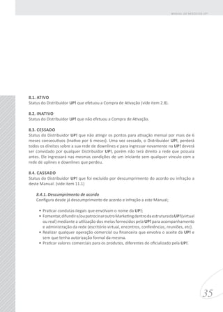 8.1. ATIVO
Status do Distribuidor UP! que efetuou a Compra de Ativação (vide item 2.8).
8.2. INATIVO
Status do Distribuidor UP! que não efetuou a Compra de Ativação.
8.3. CESSADO
Status do Distribuidor UP! que não atingir os pontos para ativação mensal por mais de 6
meses consecutivos (Inativo por 6 meses). Uma vez cessado, o Distribuidor UP!, perderá
todos os direitos sobre a sua rede de downlines e para ingressar novamente na UP! deverá
ser convidado por qualquer Distribuidor UP!, porém não terá direito a rede que possuía
antes. Ele ingressará nas mesmas condições de um iniciante sem qualquer vínculo com a
rede de uplines e downlines que perdeu.
8.4. CASSADO
Status do Distribuidor UP! que foi excluído por descumprimento do acordo ou infração a
deste Manual. (vide item 11.1)
8.4.1. Descumprimento de acordo
Configura desde já descumprimento de acordo e infração a este Manual;
•	Praticar condutas ilegais que envolvam o nome da UP!;
•	Fomentar,difundire/oupatrocinaroutroMarketingdentrodaestruturadaUP!(virtual
ou real) mediante a utilização dos meios fornecidos pela UP! para acompanhamento
e administração da rede (escritório virtual, encontros, conferências, reuniões, etc).
•	Realizar qualquer operação comercial ou financeira que envolva o aceite da UP! e
sem que tenha autorização formal da mesma.
•	Praticar valores comerciais para os produtos, diferentes do oficializado pela UP!.
35
MANUAL DE NEGÓCIOS UP!
 