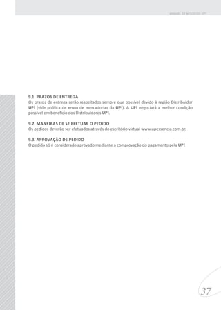 9.1. PRAZOS DE ENTREGA
Os prazos de entrega serão respeitados sempre que possível devido à região Distribuidor
UP! (vide política de envio de mercadorias da UP!). A UP! negociará a melhor condição
possível em benefício dos Distribuidores UP!.
9.2. MANEIRAS DE SE EFETUAR O PEDIDO
Os pedidos deverão ser efetuados através do escritório virtual www.upessencia.com.br.
9.3. APROVAÇÃO DE PEDIDO
O pedido só é considerado aprovado mediante a comprovação do pagamento pela UP!
37
MANUAL DE NEGÓCIOS UP!
 