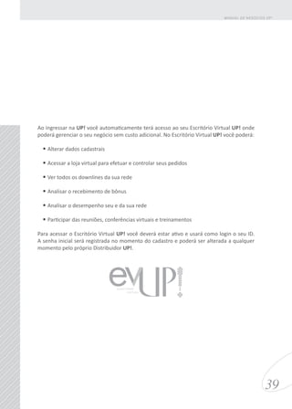 Ao ingressar na UP! você automaticamente terá acesso ao seu Escritório Virtual UP! onde
poderá gerenciar o seu negócio sem custo adicional. No Escritório Virtual UP! você poderá:
•	Alterar dados cadastrais
•	Acessar a loja virtual para efetuar e controlar seus pedidos
•	Ver todos os downlines da sua rede
•	Analisar o recebimento de bônus
•	Analisar o desempenho seu e da sua rede
•	Participar das reuniões, conferências virtuais e treinamentos
Para acessar o Escritório Virtual UP! você deverá estar ativo e usará como login o seu ID.
A senha inicial será registrada no momento do cadastro e poderá ser alterada a qualquer
momento pelo próprio Distribuidor UP!.
39
MANUAL DE NEGÓCIOS UP!
ESCRITÓRIO
VIRTUAL
 