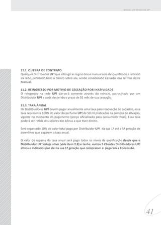 11.1. QUEBRA DE CONTRATO
Qualquer Distribuidor UP! que infringir as regras desse manual será desqualificado e retirado
da rede, perdendo todo o direito sobre ela, sendo considerado Cassado, nos termos deste
Manual.
11.2. REINGRESSO POR MOTIVO DE CESSAÇÃO POR INATIVIDADE
O reingresso na rede UP! dar-se-á somente através do reinício, patrocinado por um
Distribuidor UP! e após decorrido o prazo de 01 mês de sua cessação.
11.3. TAXA ANUAL
Os Distribuidores UP! devem pagar anualmente uma taxa para renovação do cadastro, essa
taxa representa 100% do valor do perfume UP! de 50 ml praticados na compra de ativação,
vigente no momento do pagamento (preço oficializado para consumidor final). Essa taxa
poderá ser retida dos valores dos bônus a que tiver direito.
Será repassado 10% do valor total pago por Distribuidor UP! da sua 1ª até a 5ª geração de
downlines que pagarem a taxa anual.
O valor do repasse da taxa anual será pago todos os níveis de qualificação desde que o
Distribuidor UP! esteja ativo (vide item 2.8) e tenha outros 5 Clientes Distribuidores UP!
ativos e indicados por ele na sua 1ª geração que compraram e pagaram a Concessão.
41
MANUAL DE NEGÓCIOS UP!
 
