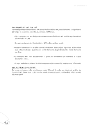 11.4. CONSELHO DE ÉTICA UP!
Formado por representantes da UP! e dos Distribuidores UP!, esse Conselho é responsável
por julgar os casos não previstos ou omissos no Manual.
•	Será composto por até 3 representantes dos Distribuidores UP! e até 4 representantes
da Diretoria da UP!
•	Os representantes dos Distribuidores UP! terão mandato anual.
•	Poderão candidatar-se e votar Distribuidores UP! de qualquer região do Brasil desde
que estejam ativos e qualificados como Diamante, Duplo Diamante, Triplo Diamante
ou Ônix.
•	O Conselho UP! será estabelecido a partir do momento que tivermos 2 Duplos
Diamantes ativos.
•	O voto será aberto, direto, facultativo e presencial em reunião previamente informada.
11.5. CASOS NÃO PREVISTOS
Os casos omissos ou não previstos no neste Manual deverão ser objeto de análise do
Conselho UP! (vide item 11.4). Em não sendo o caso as partes resolverão o litígio através
de arbitragem.
42
www.upessencia.com.br
 
