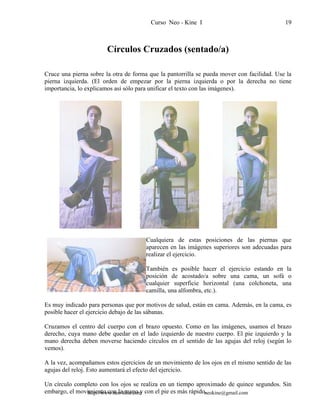 Curso Neo - Kine I 19
Círculos Cruzados (sentado/a)
Cruce una pierna sobre la otra de forma que la pantorrilla se pueda mover con facilidad. Use la
pierna izquierda. (El orden de empezar por la pierna izquierda o por la derecha no tiene
importancia, lo explicamos así sólo para unificar el texto con las imágenes).
Cualquiera de estas posiciones de las piernas que
aparecen en las imágenes superiores son adecuadas para
realizar el ejercicio.
También es posible hacer el ejercicio estando en la
posición de acostado/a sobre una cama, un sofá o
cualquier superficie horizontal (una colchoneta, una
camilla, una alfombra, etc.).
Es muy indicado para personas que por motivos de salud, están en cama. Además, en la cama, es
posible hacer el ejercicio debajo de las sábanas.
Cruzamos el centro del cuerpo con el brazo opuesto. Como en las imágenes, usamos el brazo
derecho, cuya mano debe quedar en el lado izquierdo de nuestro cuerpo. El pie izquierdo y la
mano derecha deben moverse haciendo círculos en el sentido de las agujas del reloj (según lo
vemos).
A la vez, acompañamos estos ejercicios de un movimiento de los ojos en el mismo sentido de las
agujas del reloj. Esto aumentará el efecto del ejercicio.
Un círculo completo con los ojos se realiza en un tiempo aproximado de quince segundos. Sin
embargo, el movimiento con la mano y con el pie es más rápido.http://www.neo-kine.com neokine@gmail.com
 