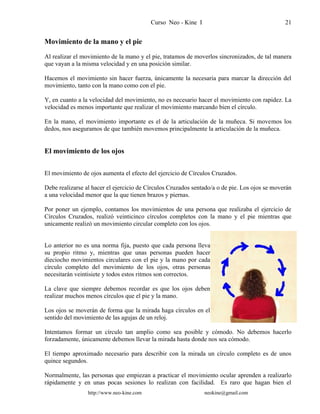 Curso Neo - Kine I 21
Movimiento de la mano y el pie
Al realizar el movimiento de la mano y el pie, tratamos de moverlos sincronizados, de tal manera
que vayan a la misma velocidad y en una posición similar.
Hacemos el movimiento sin hacer fuerza, únicamente la necesaria para marcar la dirección del
movimiento, tanto con la mano como con el pie.
Y, en cuanto a la velocidad del movimiento, no es necesario hacer el movimiento con rapidez. La
velocidad es menos importante que realizar el movimiento marcando bien el círculo.
En la mano, el movimiento importante es el de la articulación de la muñeca. Si movemos los
dedos, nos aseguramos de que también movemos principalmente la articulación de la muñeca.
El movimiento de los ojos
El movimiento de ojos aumenta el efecto del ejercicio de Círculos Cruzados.
Debe realizarse al hacer el ejercicio de Círculos Cruzados sentado/a o de pie. Los ojos se moverán
a una velocidad menor que la que tienen brazos y piernas.
Por poner un ejemplo, contamos los movimientos de una persona que realizaba el ejercicio de
Círculos Cruzados, realizó veinticinco círculos completos con la mano y el pie mientras que
unicamente realizó un movimiento circular completo con los ojos.
Lo anterior no es una norma fija, puesto que cada persona lleva
su propio ritmo y, mientras que unas personas pueden hacer
dieciocho movimientos circulares con el pie y la mano por cada
círculo completo del movimiento de los ojos, otras personas
necesitarán veintisiete y todos estos ritmos son correctos.
La clave que siempre debemos recordar es que los ojos deben
realizar muchos menos círculos que el pie y la mano.
Los ojos se moverán de forma que la mirada haga círculos en el
sentido del movimiento de las agujas de un reloj.
Intentamos formar un círculo tan amplio como sea posible y cómodo. No debemos hacerlo
forzadamente, únicamente debemos llevar la mirada hasta donde nos sea cómodo.
El tiempo aproximado necesario para describir con la mirada un círculo completo es de unos
quince segundos.
Normalmente, las personas que empiezan a practicar el movimiento ocular aprenden a realizarlo
rápidamente y en unas pocas sesiones lo realizan con facilidad. Es raro que hagan bien el
http://www.neo-kine.com neokine@gmail.com
 