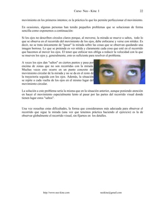 Curso Neo - Kine I 22
movimiento en los primeros intentos; es la práctica lo que les permite perfeccionar el movimiento.
En ocasiones, algunas personas han tenido pequeños problemas que se solucionan de forma
sencilla como exponemos a continuación:
Si los ojos no describen círculos claros porque, al moverse, la mirada se mueve a saltos, todo lo
que se observa en el recorrido del movimiento de los ojos, debe enfocarse y verse con nitidez. Es
decir, no se trata únicamente de "pasar" la mirada sobre las cosas que se observan quedando una
imagen borrosa. Lo que se pretende es ver nítida y claramente cada cosa que esté en el recorrido
que hacemos al mover los ojos. El tener que enfocar nos obliga a reducir la velocidad con la que
se mueven los ojos y, generalmente, esto es suficiente para resolver el problema.
A veces los ojos dan "saltos" en ciertos puntos y pasa por
encima de zonas que no son recorridas con la mirada.
Muchas veces esto ocurre en un punto concreto del
movimiento circular de la mirada y no se da en el resto de
la trayectoria seguida con los ojos. Además, la situación
se repite a cada vuelta de los ojos en el mismo lugar del
movimiento circular.
La solución a este problema sería la misma que en la situación anterior, aunque poniendo atención
en hacer el movimiento especialmente lento al pasar por las partes del recorrido visual donde
tienen lugar estos "saltos".
Una vez resueltas estas dificultades, la forma que consideramos más adecuada para observar el
recorrido que sigue la mirada (una vez que tenemos práctica haciendo el ejercicio) es la de
observar globalmente el recorrido visual, sin fijarnos en los detalles.
http://www.neo-kine.com neokine@gmail.com
 