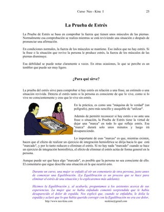 Curso Neo - Kine I 25
La Prueba de Estrés
La Prueba de Estrés se basa en comprobar la fuerza que tienen unos músculos de las piernas.
Normalmente esa comprobación se realiza mientras se está reviviendo una situación o después de
pronunciar una afirmación.
En condiciones normales, la fuerza de los músculos se mantiene. Eso indica que no hay estrés. Si
la frase o la situación que revive la persona le produce estrés, la fuerza de los músculos de las
piernas disminuye.
Esa debilidad se puede notar claramente a veces. En otras ocasiones, lo que se percibe es un
temblor que puede ser muy ligero.
¿Para qué sirve?
La prueba del estrés sirve para comprobar si hay estrés en relación a una frase, un estímulo o una
situación revivida. Detecta el estrés tanto si la persona es consciente de que lo vive, como si lo
vive no conscientemente y cree que lo vive sin estrés.
En la práctica, es como una "máquina de la verdad" (un
polígrafo), pero más sencillo y asequible de "utilizar".
Además de permitir reconocer si hay estrés o no ante una
frase o situación, la Prueba de Estrés tiene la virtud de
dejar una "marca" en todo lo que refleje estrés. Esa
"marca" durará solo unos minutos y luego irá
desapareciendo.
Lo importante de esas "marcas" es que, mientras existen,
hacen que el efecto de realizar un ejercicio de integración hemisférica se dirija hacia lo que está
"marcado", y por lo tanto reducen o eliminan el estrés. Si no hay nada "marcado" cuando se hace
un ejercicio de integración hemisférica, el efecto de eliminar el estrés actúa de forma general en la
persona.
Aunque puede ser que haya algo "marcado", es posible que la persona no sea consciente de ello.
El comentario que sigue describe una situación en la que ocurrió esto.
Durante un curso, una mujer se enfadó al oír un comentario de otra persona, justo antes
de comenzar una Equilibración. (La Equilibración es un proceso que se hace para
eliminar el estrés de una situación y lo explicaremos más adelante).
Hicimos la Equilibración y, al acabarla, preguntamos a los asistentes acerca de sus
experiencias. La mujer que se había enfadado comentó sorprendida que le había
desaparecido el dolor de espalda. Nos explicó que, cuando se enfadaba, le dolía la
espalda y aclaró que lo que había querido corregir con la Equilibración no era ese dolor,
http://www.neo-kine.com neokine@gmail.com
 