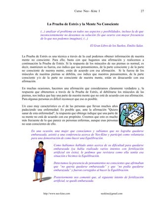 Curso Neo - Kine I 27
La Prueba de Estrés y la Mente No Consciente
(...) analizar el problema en todos sus aspectos y posibilidades, incluso la de que
inconscientemente no deseemos su solución (lo que ocurre con mayor frecuencia
de lo que nos podemos imaginar), (...)
El Gran Libro de los Sueños, Emilio Salas.
La Prueba de Estrés es una técnica a través de la cual podemos obtener información de nuestra
mente no consciente. Para ello, basta con que hagamos una afirmación y realicemos a
continuación la Prueba de Estrés. Si la respuesta de los músculos de sus piernas es normal, es
decir, mantienen su fuerza, eso indica que sus pensamientos, de la parte consciente y de la parte
no consciente de nuestra mente, están de acuerdo con esa afirmación. Si la fuerza de los
músculos de nuestras piernas se debilita, eso indica que nuestros pensamientos, de la parte
consciente y/o de la parte no consciente de nuestra mente, están en desacuerdo con esa
afirmación.
En muchas ocasiones, hacemos una afirmación que consideramos claramente verdadera y, la
respuesta que obtenemos a través de la Prueba de Estrés, al debilitarse los músculos de las
piernas, nos indica que hay una parte de nuestra mente que no está de acuerdo con esa afirmación.
Para algunas personas es difícil reconocer que eso es posible.
Un caso muy característico es el de las personas que llevan muchos años
padeciendo una enfermedad. Es posible que, ante la afirmación "Quiero
sanar de esta enfermedad", la respuesta que obtenga indique que una parte de
su mente no está de acuerdo con ese propósito. Creemos que esto es mucho
más frecuente de lo que parece en personas enfermas, aunque esas personas
no sean conscientes de ello.
En una ocasión, una mujer que conocíamos y sabíamos que no lograba quedarse
embarazada, asistió a una conferencia acerca de Neo-Kine y participó como voluntaria
para una demostración de como hacer una Equilibración.
Como habíamos hablado antes acerca de su dificultad para quedarse
embarazada (ya había realizado varios intentos con fertilización
artificial sin éxito), le pedimos que reviviera como ella sentía esa
situación e hicimos la Equilibración.
Detectamos la presencia de pensamientos no conscientes que afirmaban
que “no quería quedarse embarazada” y que “no podía quedarse
embarazada” y fueron corregidos al hacer la Equilibración.
Posteriormente nos comentó que, al siguiente intento de fertilización
artificial, se quedó embarazada.
http://www.neo-kine.com neokine@gmail.com
 