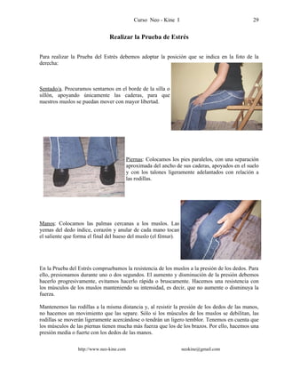 Curso Neo - Kine I 29
Realizar la Prueba de Estrés
Para realizar la Prueba del Estrés debemos adoptar la posición que se indica en la foto de la
derecha:
Sentado/a. Procuramos sentarnos en el borde de la silla o
sillón, apoyando únicamente las caderas, para que
nuestros muslos se puedan mover con mayor libertad.
Piernas: Colocamos los pies paralelos, con una separación
aproximada del ancho de sus caderas, apoyados en el suelo
y con los talones ligeramente adelantados con relación a
las rodillas.
Manos: Colocamos las palmas cercanas a los muslos. Las
yemas del dedo índice, corazón y anular de cada mano tocan
el saliente que forma el final del hueso del muslo (el fémur).
En la Prueba del Estrés compruebamos la resistencia de los muslos a la presión de los dedos. Para
ello, presionamos durante uno o dos segundos. El aumento y disminución de la presión debemos
hacerlo progresivamente, evitamos hacerlo rápida o bruscamente. Hacemos una resistencia con
los músculos de los muslos manteniendo su intensidad, es decir, que no aumente o disminuya la
fuerza.
Mantenemos las rodillas a la misma distancia y, al resistir la presión de los dedos de las manos,
no hacemos un movimiento que las separe. Sólo si los músculos de los muslos se debilitan, las
rodillas se moverán ligeramente acercándose o tendrán un ligero temblor. Tenemos en cuenta que
los músculos de las piernas tienen mucha más fuerza que los de los brazos. Por ello, hacemos una
presión media o fuerte con los dedos de las manos.
http://www.neo-kine.com neokine@gmail.com
 
