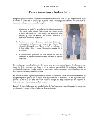 Curso Neo - Kine I 30
Preparación para hacer la Prueba de Estrés
Los pasos que describimos a continuación debemos realizarlos cada vez que empezamos a hacer
la Prueba de Estrés. En el caso de que hagamos varias veces seguidas la Prueba de Estrés, solo es
necesario que haga estos pasos al principio:
1. Adoptamos la posición: sentados/as, las piernas colocadas
y las manos en los muslos. Observamos algo neutro (como
la pared, el suelo, etc.), procurando no pensar en algo
concreto y haga la Prueba del Estrés. Sentimos la
resistencia natural de los muslos.
2. Pensamos en una afirmación que sea falsa y, a
continuación, realizamos la Prueba del Estrés. Una
afirmación falsa podría ser "Es de noche" (si realmente es
de día); o bien, "Hoy es lunes" (si realmente es otro día de
la semana).
3. A continuación, pensamos en una afirmación, que sea
verdadera, e inmediatamente después hacemos la Prueba
del Estrés.
En condiciones normales, los músculos darán una respuesta natural cuando la afirmación sea
cierta (es decir, mantienen su fuerza y no se mueven las rodillas). Sin embargo, cederán, se
debilitarán ligeramente o en las rodillas se manifestará un ligero temblor, cuando la afirmación no
sea cierta (y por lo tanto produzca estrés).
En el caso de que no logremos percibir con claridad si los muslos ceden o se mantienen firmes, no
nos preocupamos, puesto que el efecto de la Equilibración se mantiene. Las dos Equilibraciones
(Nivel 1 y Nivel 2) de este curso son efectivas aunque las haga alguien que no reconoce la
diferencia en la respuesta que dan los músculos.
Después de hacer la Preparación para la Prueba de Estrés, estamos en condiciones adecuadas para
percibir mejor cuando, al hacer la Prueba, hay estrés o no.
http://www.neo-kine.com neokine@gmail.com
 