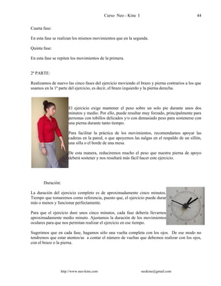 Curso Neo - Kine I 44
Cuarta fase:
En esta fase se realizan los mismos movimientos que en la segunda.
Quinta fase:
En esta fase se repiten los movimientos de la primera.
2ª PARTE:
Realizamos de nuevo las cinco fases del ejercicio moviendo el brazo y pierna contrarios a los que
usamos en la 1ª parte del ejercicio, es decir, el brazo izquierdo y la pierna derecha.
El ejercicio exige mantener el peso sobre un solo pie durante unos dos
minutos y medio. Por ello, puede resultar muy forzado, principalmente para
personas con tobillos delicados y/o con demasiado peso para sostenerse con
una pierna durante tanto tiempo.
Para facilitar la práctica de los movimientos, recomendamos apoyar las
caderas en la pared, o que apoyemos las nalgas en el respaldo de un sillón,
una silla o el borde de una mesa.
De esta manera, reduciremos mucho el peso que nuestra pierna de apoyo
deberá sostener y nos resultará más fácil hacer este ejercicio.
Duración:
La duración del ejercicio completo es de aproximadamente cinco minutos.
Tiempo que tomaremos como referencia, puesto que, el ejercicio puede durar
más o menos y funcionar perfectamente.
Para que el ejercicio dure unos cinco minutos, cada fase debería llevarnos
aproximadamente medio minuto. Ajustamos la duración de los movimientos
oculares para que nos permitan realizar el ejercicio en ese tiempo.
Sugerimos que en cada fase, hagamos sólo una vuelta completa con los ojos. De ese modo no
tendremos que estar atentos/as a contar el número de vueltas que debemos realizar con los ojos,
con el brazo o la pierna.
http://www.neo-kine.com neokine@gmail.com
 