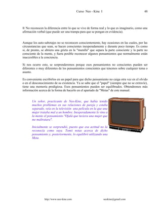 Curso Neo - Kine I 48
8/ No reconocen la diferencia entre lo que se vive de forma real y lo que es imaginario, como una
afirmación verbal (que puede ser una trampa para que se pongan en evidencia).
Aunque los auto-sabotajes no se reconocen conscientemente, hay ocasiones en las cuales, por las
circunstancias que sean, se hacen conscientes inesperadamente y durante poco tiempo. Es como
si, de pronto, se abriera una grieta en la "muralla" que separa la parte consciente y la parte no
consciente de la mente, y fuera posible reconocer algunos pensamientos que normalmente están
inaccesibles a la conciencia.
Si nos ocurre esto, se sorprenderemos porque esos pensamientos no conscientes pueden ser
diferentes o muy diferentes de los pensamientos conscientes que tenemos sobre cualquier tema o
asunto.
Es conveniente escribirlos en un papel para que dicho pensamiento no caiga otra vez en el olvido
o en el desconocimiento de su existencia. Ya se sabe que el "papel" (siempre que no se extravíe),
tiene una memoria prodigiosa. Esos pensamientos pueden ser equilibrados. Obtendremos más
información acerca de la forma de hacerlo en el apartado de "Metas" de este manual.
Un señor, practicante de Neo-Kine, que había tenido
muchos problemas en sus relaciones de pareja y estaba
separado, veía en la televisión una película en la que una
mujer trataba mal a un hombre. Inesperadamente le vino a
la mente el pensamiento "Ojalá que tuviera una mujer que
me maltratara".
Inicialmente se sorprendió, puesto que esa actitud no la
reconocía como suya. Tomó notas acerca de dicho
pensamiento y, posteriormente, lo equilibró utilizando una
Meta.
http://www.neo-kine.com neokine@gmail.com
 