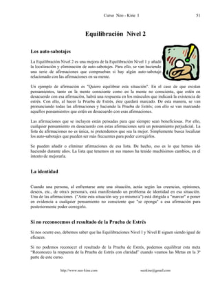 Curso Neo - Kine I 51
Equilibración Nivel 2
Los auto-sabotajes
La Equilibración Nivel 2 es una mejora de la Equilibración Nivel 1 y añade
la localización y eliminación de auto-sabotajes. Para ello, se van haciendo
una serie de afirmaciones que comprueban si hay algún auto-sabotaje
relacionado con las afirmaciones en su mente.
Un ejemplo de afirmación es "Quiero equilibrar esta situación". En el caso de que existan
pensamientos, tanto en la mente consciente como en la mente no consciente, que estén en
desacuerdo con esa afirmación, habrá una respuesta en los músculos que indicará la existencia de
estrés. Con ello, al hacer la Prueba de Estrés, éste quedará marcado. De esta manera, se van
pronunciando todas las afirmaciones y haciendo la Prueba de Estrés; con ello se van marcando
aquellos pensamientos que estén en desacuerdo con esas afirmaciones.
Las afirmaciones que se incluyen están pensadas para que siempre sean beneficiosas. Por ello,
cualquier pensamiento en desacuerdo con estas afirmaciones será un pensamiento perjudicial. La
lista de afirmaciones no es única, ni pretendemos que sea la mejor. Simplemente busca localizar
los auto-sabotajes que pueden ser más frecuentes para poder corregirlos.
Se pueden añadir o eliminar afirmaciones de esa lista. De hecho, eso es lo que hemos ido
haciendo durante años. La lista que tenemos en sus manos ha tenido muchísimos cambios, en el
intento de mejorarla.
La identidad
Cuando una persona, al enfrentarse ante una situación, actúa según las creencias, opiniones,
deseos, etc., de otra/s persona/s, está manifestando un problema de identidad en esa situación.
Una de las afirmaciones ("Ante esta situación soy yo mismo/a") está dirigida a "marcar" o poner
en evidencia a cualquier pensamiento no consciente que "se oponga" a esa afirmación para
posteriormente poder corregirlo.
Si no reconocemos el resultado de la Prueba de Estrés
Si nos ocurre eso, debemos saber que las Equilibraciones Nivel I y Nivel II siguen siendo igual de
eficaces.
Si no podemos reconocer el resultado de la Prueba de Estrés, podemos equilibrar esta meta
“Reconozco la respuesta de la Prueba de Estrés con claridad” cuando veamos las Metas en la 3ª
parte de este curso.
http://www.neo-kine.com neokine@gmail.com
 