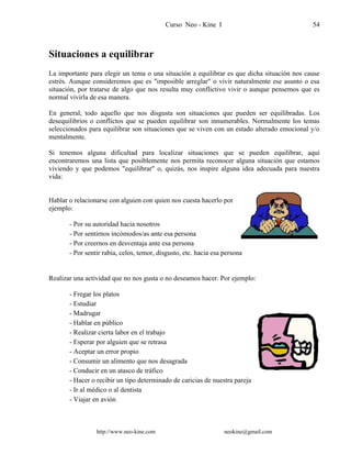 Curso Neo - Kine I 54
Situaciones a equilibrar
La importante para elegir un tema o una situación a equilibrar es que dicha situación nos cause
estrés. Aunque consideremos que es "imposible arreglar" o vivir naturalmente ese asunto o esa
situación, por tratarse de algo que nos resulta muy conflictivo vivir o aunque pensemos que es
normal vivirla de esa manera.
En general, todo aquello que nos disgusta son situaciones que pueden ser equilibradas. Los
desequilibrios o conflictos que se pueden equilibrar son innumerables. Normalmente los temas
seleccionados para equilibrar son situaciones que se viven con un estado alterado emocional y/o
mentalmente.
Si tenemos alguna dificultad para localizar situaciones que se pueden equilibrar, aquí
encontraremos una lista que posiblemente nos permita reconocer alguna situación que estamos
viviendo y que podemos "equilibrar" o, quizás, nos inspire alguna idea adecuada para nuestra
vida:
Hablar o relacionarse con alguien con quien nos cuesta hacerlo por
ejemplo:
- Por su autoridad hacia nosotros
- Por sentirnos incómodos/as ante esa persona
- Por creernos en desventaja ante esa persona
- Por sentir rabia, celos, temor, disgusto, etc. hacia esa persona
Realizar una actividad que no nos gusta o no deseamos hacer. Por ejemplo:
- Fregar los platos
- Estudiar
- Madrugar
- Hablar en público
- Realizar cierta labor en el trabajo
- Esperar por alguien que se retrasa
- Aceptar un error propio
- Consumir un alimento que nos desagrada
- Conducir en un atasco de tráfico
- Hacer o recibir un tipo determinado de caricias de nuestra pareja
- Ir al médico o al dentista
- Viajar en avión
http://www.neo-kine.com neokine@gmail.com
 