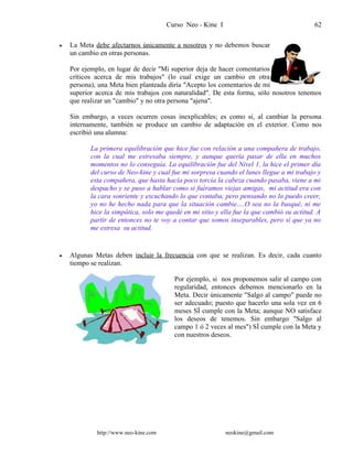 Curso Neo - Kine I 62
• La Meta debe afectarnos únicamente a nosotros y no debemos buscar
un cambio en otras personas.
Por ejemplo, en lugar de decir "Mi superior deja de hacer comentarios
críticos acerca de mis trabajos" (lo cual exige un cambio en otra
persona), una Meta bien planteada diría "Acepto los comentarios de mi
superior acerca de mis trabajos con naturalidad". De esta forma, sólo nosotros tenemos
que realizar un "cambio" y no otra persona "ajena".
Sin embargo, a veces ocurren cosas inexplicables; es como si, al cambiar la persona
internamente, también se produce un cambio de adaptación en el exterior. Como nos
escribió una alumna:
La primera equilibración que hice fue con relación a una compañera de trabajo,
con la cual me estresaba siempre, y aunque quería pasar de ella en muchos
momentos no lo conseguía. La equilibración fue del Nivel 1, la hice el primer día
del curso de Neo-kine y cual fue mi sorpresa cuando el lunes llegue a mi trabajo y
esta compañera, que hasta hacía poco torcía la cabeza cuando pasaba, viene a mi
despacho y se puso a hablar como si fuéramos viejas amigas, mi actitud era con
la cara sonriente y escuchando lo que contaba, pero pensando no lo puedo creer,
yo no he hecho nada para que la situación cambie….O sea no la busqué, ni me
hice la simpática, solo me quedé en mi sitio y ella fue la que cambió su actitud. A
partir de entonces no te voy a contar que somos inseparables, pero sí que ya no
me estresa su actitud.
• Algunas Metas deben incluir la frecuencia con que se realizan. Es decir, cada cuanto
tiempo se realizan.
Por ejemplo, si nos proponemos salir al campo con
regularidad, entonces debemos mencionarlo en la
Meta. Decir únicamente "Salgo al campo" puede no
ser adecuado; puesto que hacerlo una sola vez en 6
meses SÍ cumple con la Meta; aunque NO satisface
los deseos de tenemos. Sin embargo "Salgo al
campo 1 ó 2 veces al mes") SÍ cumple con la Meta y
con nuestros deseos.
http://www.neo-kine.com neokine@gmail.com
 