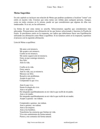 Curso Neo - Kine I 64
Metas Sugeridas
En este capítulo se incluyen una relación de Metas que podrían ayudarnos a localizar "zonas" con
estrés en nuestra vida. Creemos que estas metas son válidas para cualquier persona. Aunque,
como no todos creemos en lo mismo, puede ser que consideremos que algunas de ellas son
inadecuadas. Si es así, no las utilizamos.
La forma de usar estas metas es sencilla. Seleccionamos aquellas que consideremos más
adecuadas. Pronunciamos una afirmación de las que hemos seleccionado y hacemos la Prueba de
Estrés. Si percibimos estrés en la respuesta, eso indica que deberíamos hacer una Equilibración
utilizando esa afirmación como Meta a equilibrar. Si no notamos estrés en la respuesta, repetimos
el proceso con la siguiente afirmación.
Lista de Metas a equilibrar:
Me amo a mí mismo/a.
Me acepto a mí mismo/a.
Confío en mí mismo/a.
Me siento seguro/a de mí mismo/a.
Estoy en paz conmigo mismo/a.
Soy feliz.
Amo la vida.
Confío en la vida.
Estoy sano/a.
Ante la vida, soy yo mismo/a.
Merezco ser feliz.
Resuelvo mis problemas.
Acepto lo que vivo.
Comprendo lo que vivo.
Amo lo que vivo.
Siento la alegría de vivir.
Amo a mi padre.
He integrado equilibradamente en mi vida lo que recibí de mi padre.
Amo a mi madre.
He integrado equilibradamente en mi vida lo que recibí de mi madre.
Acepto a quienes me rodean.
Comprendo a quienes me rodean.
Amo a quienes me rodean.
Amo a las mujeres.
Amo a los hombres.
Transformo las creencias que limitan mi vida.
Vivo mis sentimientos de forma natural.
Pienso y me comunico de forma natural.
http://www.neo-kine.com neokine@gmail.com
 