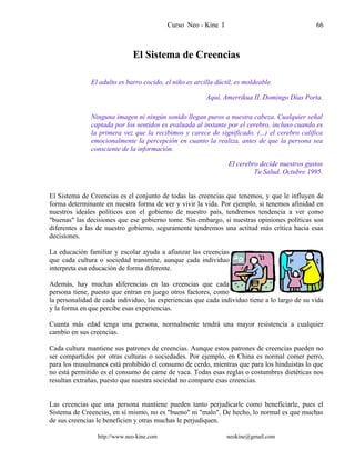 Curso Neo - Kine I 66
El Sistema de Creencias
El adulto es barro cocido, el niño es arcilla dúctil, es moldeable.
Aquí, Amerrikua II. Domingo Días Porta.
Ninguna imagen ni ningún sonido llegan puros a nuestra cabeza. Cualquier señal
captada por los sentidos es evaluada al instante por el cerebro, incluso cuando es
la primera vez que la recibimos y carece de significado. (...) el cerebro califica
emocionalmente la percepción en cuanto la realiza, antes de que la persona sea
consciente de la información.
El cerebro decide nuestros gustos
Tu Salud. Octubre 1995.
El Sistema de Creencias es el conjunto de todas las creencias que tenemos, y que le influyen de
forma determinante en nuestra forma de ver y vivir la vida. Por ejemplo, si tenemos afinidad en
nuestros ideales políticos con el gobierno de nuestro país, tendremos tendencia a ver como
"buenas" las decisiones que ese gobierno tome. Sin embargo, si nuestras opiniones políticas son
diferentes a las de nuestro gobierno, seguramente tendremos una actitud más crítica hacia esas
decisiones.
La educación familiar y escolar ayuda a afianzar las creencias
que cada cultura o sociedad transmite, aunque cada individuo
interpreta esa educación de forma diferente.
Además, hay muchas diferencias en las creencias que cada
persona tiene, puesto que entran en juego otros factores, como
la personalidad de cada individuo, las experiencias que cada individuo tiene a lo largo de su vida
y la forma en que percibe esas experiencias.
Cuanta más edad tenga una persona, normalmente tendrá una mayor resistencia a cualquier
cambio en sus creencias.
Cada cultura mantiene sus patrones de creencias. Aunque estos patrones de creencias pueden no
ser compartidos por otras culturas o sociedades. Por ejemplo, en China es normal comer perro,
para los musulmanes está prohibido el consumo de cerdo, mientras que para los hinduistas lo que
no está permitido es el consumo de carne de vaca. Todas esas reglas o costumbres dietéticas nos
resultan extrañas, puesto que nuestra sociedad no comparte esas creencias.
Las creencias que una persona mantiene pueden tanto perjudicarle como beneficiarle, pues el
Sistema de Creencias, en sí mismo, no es "bueno" ni "malo". De hecho, lo normal es que muchas
de sus creencias le beneficien y otras muchas le perjudiquen.
http://www.neo-kine.com neokine@gmail.com
 