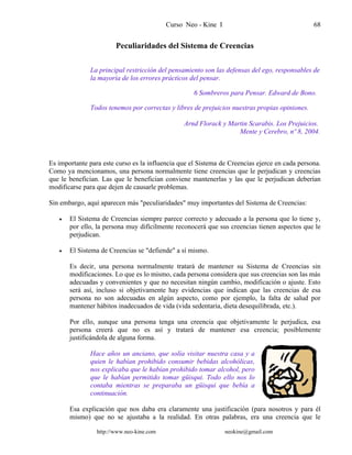 Curso Neo - Kine I 68
Peculiaridades del Sistema de Creencias
La principal restricción del pensamiento son las defensas del ego, responsables de
la mayoría de los errores prácticos del pensar.
6 Sombreros para Pensar. Edward de Bono.
Todos tenemos por correctas y libres de prejuicios nuestras propias opiniones.
Arnd Florack y Martin Scarabis. Los Prejuicios.
Mente y Cerebro, nº 8, 2004.
Es importante para este curso es la influencia que el Sistema de Creencias ejerce en cada persona.
Como ya mencionamos, una persona normalmente tiene creencias que le perjudican y creencias
que le benefician. Las que le benefician conviene mantenerlas y las que le perjudican deberían
modificarse para que dejen de causarle problemas.
Sin embargo, aquí aparecen más "peculiaridades" muy importantes del Sistema de Creencias:
• El Sistema de Creencias siempre parece correcto y adecuado a la persona que lo tiene y,
por ello, la persona muy difícilmente reconocerá que sus creencias tienen aspectos que le
perjudican.
• El Sistema de Creencias se "defiende" a sí mismo.
Es decir, una persona normalmente tratará de mantener su Sistema de Creencias sin
modificaciones. Lo que es lo mismo, cada persona considera que sus creencias son las más
adecuadas y convenientes y que no necesitan ningún cambio, modificación o ajuste. Esto
será así, incluso si objetivamente hay evidencias que indican que las creencias de esa
persona no son adecuadas en algún aspecto, como por ejemplo, la falta de salud por
mantener hábitos inadecuados de vida (vida sedentaria, dieta desequilibrada, etc.).
Por ello, aunque una persona tenga una creencia que objetivamente le perjudica, esa
persona creerá que no es así y tratará de mantener esa creencia; posiblemente
justificándola de alguna forma.
Hace años un anciano, que solía visitar nuestra casa y a
quien le habían prohibido consumir bebidas alcohólicas,
nos explicaba que le habían prohibido tomar alcohol, pero
que le habían permitido tomar güisqui. Todo ello nos lo
contaba mientras se preparaba un güisqui que bebía a
continuación.
Esa explicación que nos daba era claramente una justificación (para nosotros y para él
mismo) que no se ajustaba a la realidad. En otras palabras, era una creencia que le
http://www.neo-kine.com neokine@gmail.com
 
