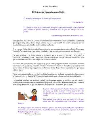 Curso Neo - Kine I 70
El Sistema de Creencias como límite
Es más fácil desintegrar un átomo que un prejuicio.
Albert Einstein.
El cerebro está diseñado como una "máquina de reconocimiento". Está diseñado
para establecer pautas, usarlas y condenar todo lo que no "encaje" en estas
pautas.
6 Sombreros para Pensar. Edward de Bono.
En la práctica, el Sistema de Creencias forma una especie de límite (como una barrera o un muro)
que impide que una persona tenga interés, deseo o curiosidad por vivir cualquiera de las
experiencias que están situadas al otro lado de ese límite.
A su vez, ese límite deja dentro de él a experiencias que, por estar dentro de ese límite, le parecen
"normales" a esa persona y, por tanto, vivirá esas experiencias de forma natural, sin alterarse.
En otras palabras, ese límite marca la diferencia entre lo que es "normal", "adecuado" y
"aceptable" para esa persona. Lo que está dentro de ese límite cumple con esas condiciones y lo
que está fuera de ese límite no cumple con esas condiciones.
Ese límite está "construido" con creencias y, por lo tanto, por pensamientos únicamente. Cuando
las creencias de la persona cambian, entonces el límite modificará su "trazado" y se adaptará a la
nueva forma de pensar de esa persona, incluyendo dentro de ese límite a experiencias que antes
estaban fuera.
Puede parecer que esa barrera es fácil modificarla ya que está hecha de pensamientos. Pero ocurre
lo contrario, pues el Sistema de Creencias trata de mantenerse tal cual está, sin ser modificado.
Los cambios en él no son sencillos, puesto que la propia persona se resiste a que ello ocurra,
incluso cuando esa resistencia al cambio le perjudica. En muchas ocasiones se resiste a cambiar
cuando hay evidencias de que sus creencias no se ajustan a la realidad que le rodea.
F. es un señor que recibió el curso Neo-Kine I y tenía
un punto de vista bastante crítico acerca de esta
técnica. Un día nos comentó una experiencia que había
tenido.
Él trabajaba como cajero para una empresa en la que
tenía unos 15 compañeros que realizaban el mismo
trabajo.
Su trabajo exigía una atención muy alta, puesto que manejaban cantidades importantes
de dinero y, si cometía un error y le faltaba dinero, era él quien debía pagar de su propio
bolsillo el importe del error.
http://www.neo-kine.com neokine@gmail.com
 